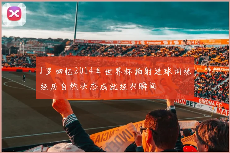 J罗回忆2014年世界杯抽射进球训练经历自然状态成就经典瞬间