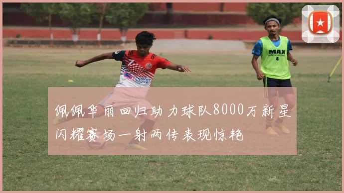 佩佩华丽回归助力球队8000万新星闪耀赛场一射两传表现惊艳