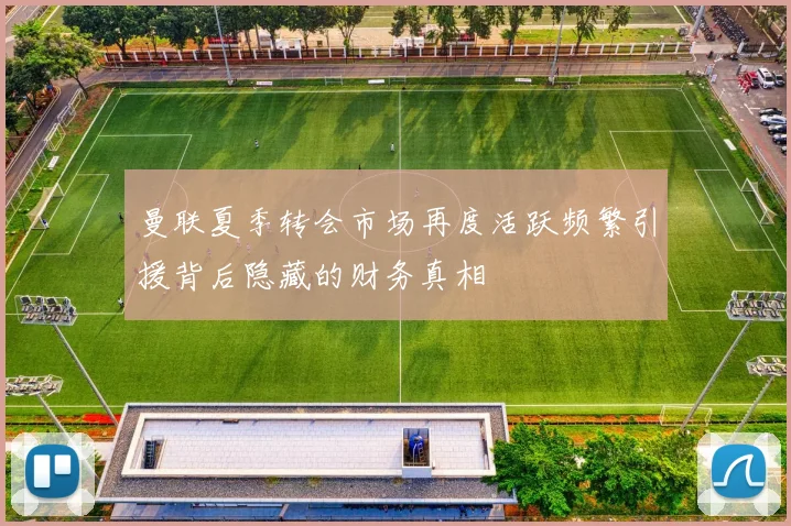 曼联夏季转会市场再度活跃频繁引援背后隐藏的财务真相