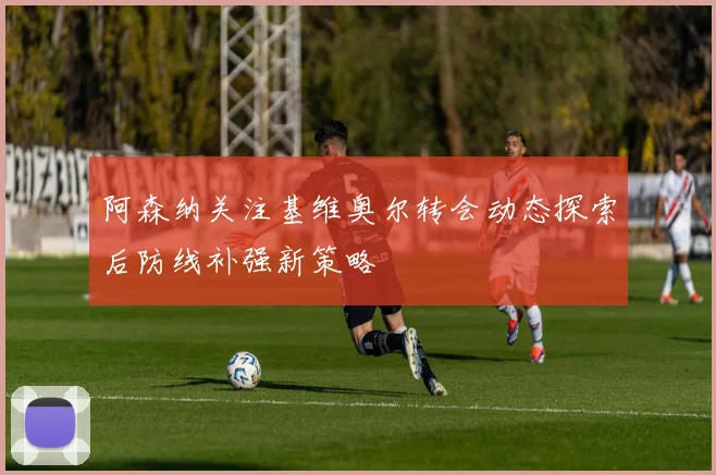 阿森纳关注基维奥尔转会动态探索后防线补强新策略