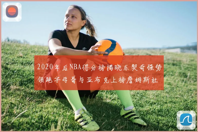 2020年后NBA得分榜揭晓东契奇强势领跑字母哥与亚布克上榜詹姆斯杜兰特库里未入前列