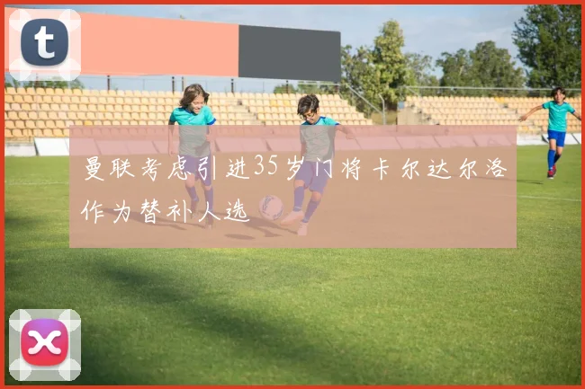 曼联考虑引进35岁门将卡尔达尔洛作为替补人选