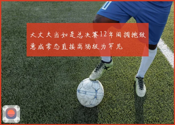 大丈夫当如是总决赛12年间拥抱致意成常态直接离场极为罕见