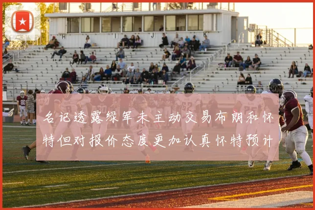 名记透露绿军未主动交易布朗和怀特但对报价态度更加认真怀特预计留队