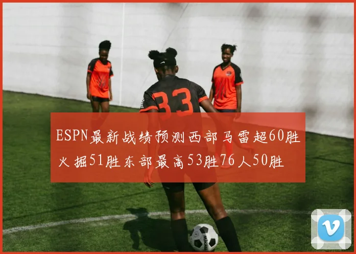 ESPN最新战绩预测西部马雷超60胜火掘51胜东部最高53胜76人50胜