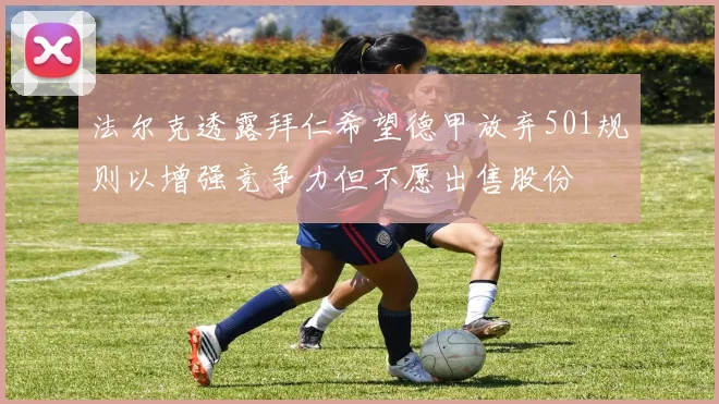 法尔克透露拜仁希望德甲放弃501规则以增强竞争力但不愿出售股份
