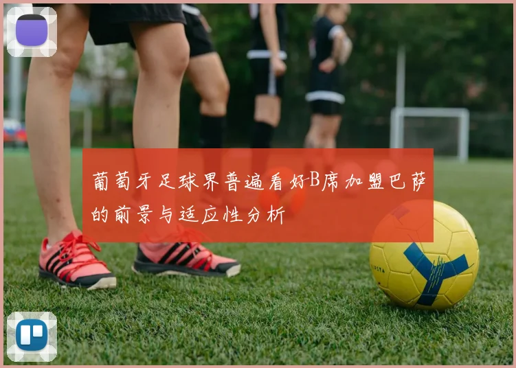 葡萄牙足球界普遍看好B席加盟巴萨的前景与适应性分析