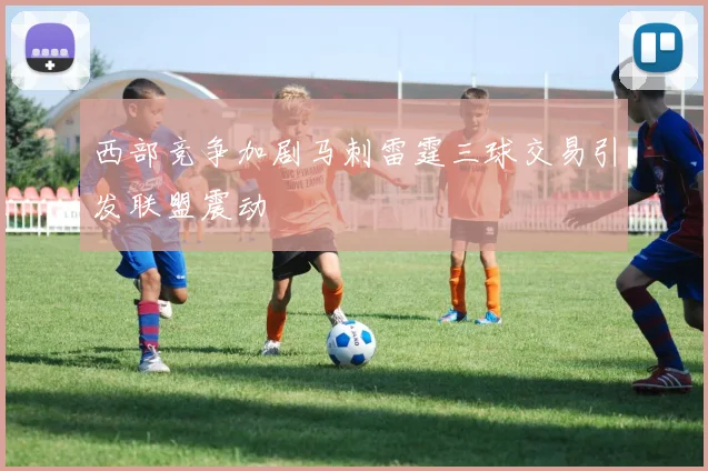 西部竞争加剧马刺雷霆三球交易引发联盟震动