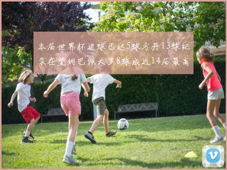 本届世界杯进球已达5球方丹13球纪录在望姆巴佩大罗8球成近14届最高