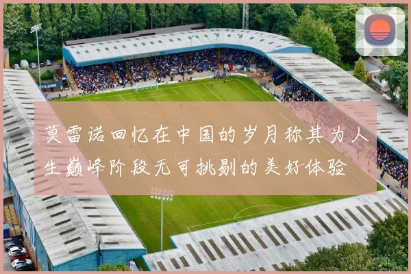 莫雷诺回忆在中国的岁月称其为人生巅峰阶段无可挑剔的美好体验