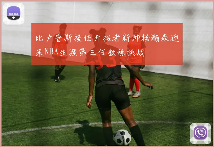 比卢普斯接任开拓者新帅杨瀚森迎来NBA生涯第三任教练挑战