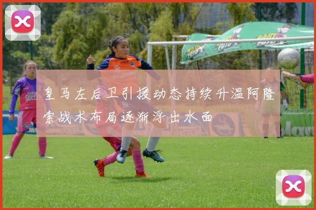 皇马左后卫引援动态持续升温阿隆索战术布局逐渐浮出水面