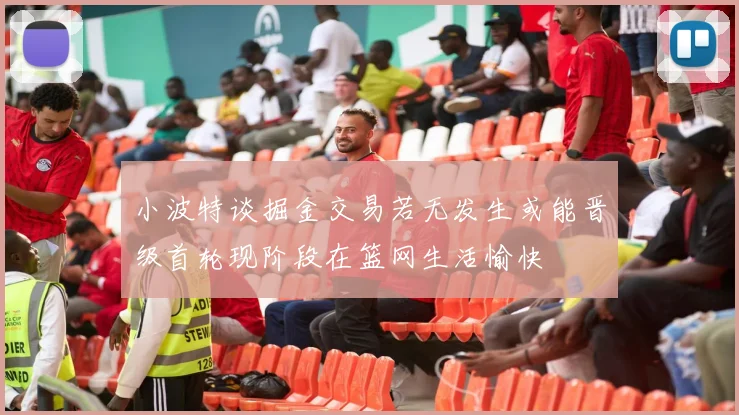 小波特谈掘金交易若无发生或能晋级首轮现阶段在篮网生活愉快