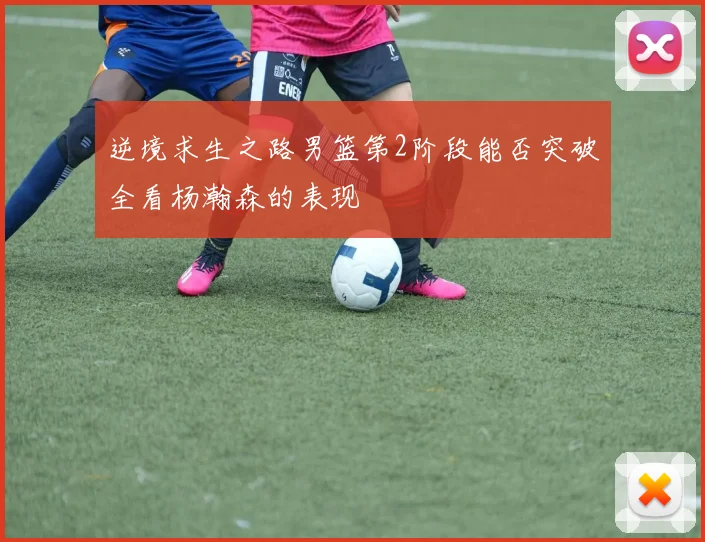 逆境求生之路男篮第2阶段能否突破全看杨瀚森的表现