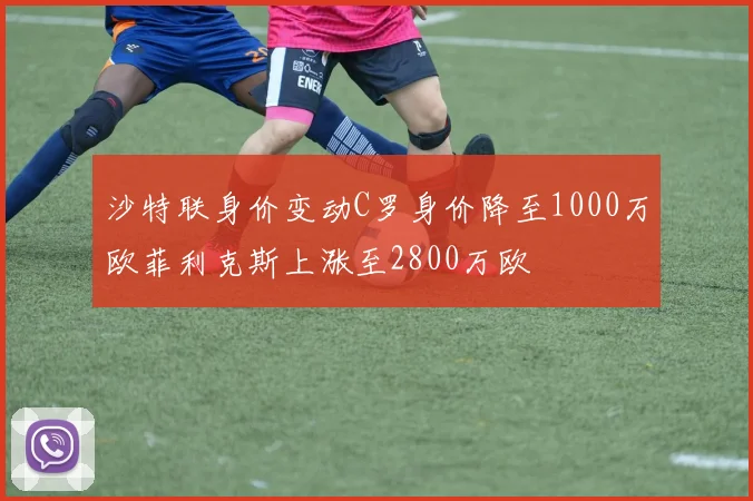 沙特联身价变动C罗身价降至1000万欧菲利克斯上涨至2800万欧