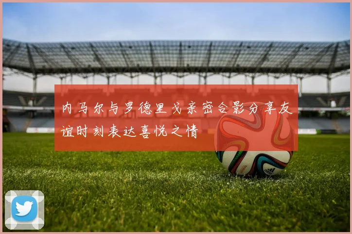 内马尔与罗德里戈亲密合影分享友谊时刻表达喜悦之情