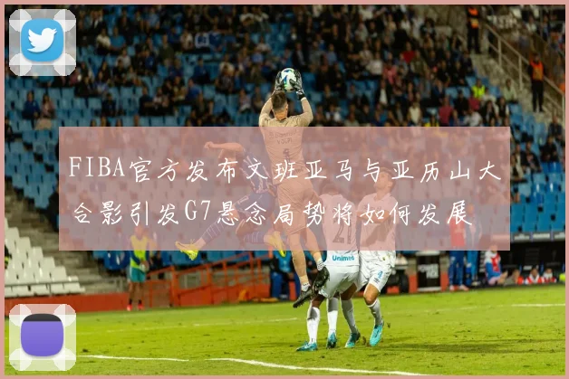 FIBA官方发布文班亚马与亚历山大合影引发G7悬念局势将如何发展