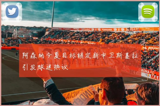 阿森纳今夏目标锁定新中卫斯基拉引发球迷热议