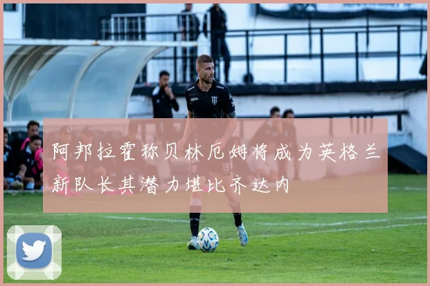 阿邦拉霍称贝林厄姆将成为英格兰新队长其潜力堪比齐达内