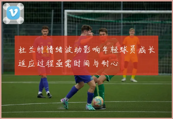 杜兰特情绪波动影响年轻球员成长适应过程亟需时间与耐心