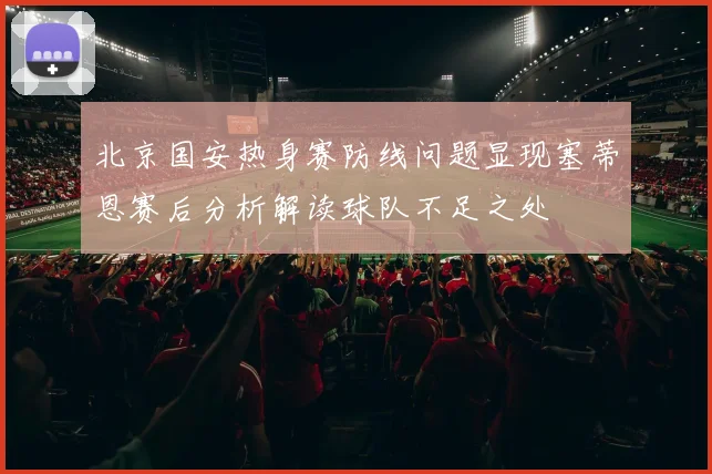 北京国安热身赛防线问题显现塞蒂恩赛后分析解读球队不足之处