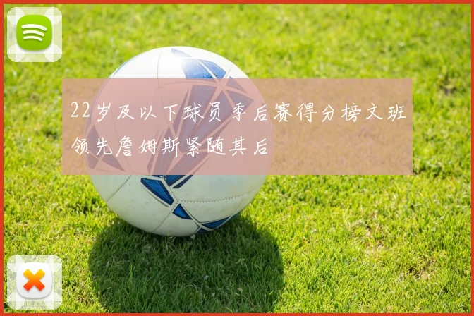22岁及以下球员季后赛得分榜文班领先詹姆斯紧随其后