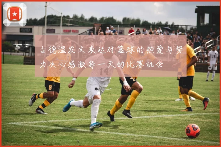 古德温发文表达对篮球的热爱与努力决心感激每一天的比赛机会
