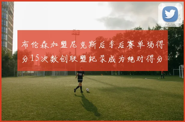 布伦森加盟尼克斯后季后赛单场得分15次数创联盟纪录成为绝对得分王
