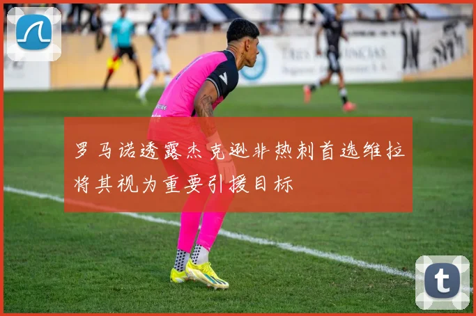 罗马诺透露杰克逊非热刺首选维拉将其视为重要引援目标