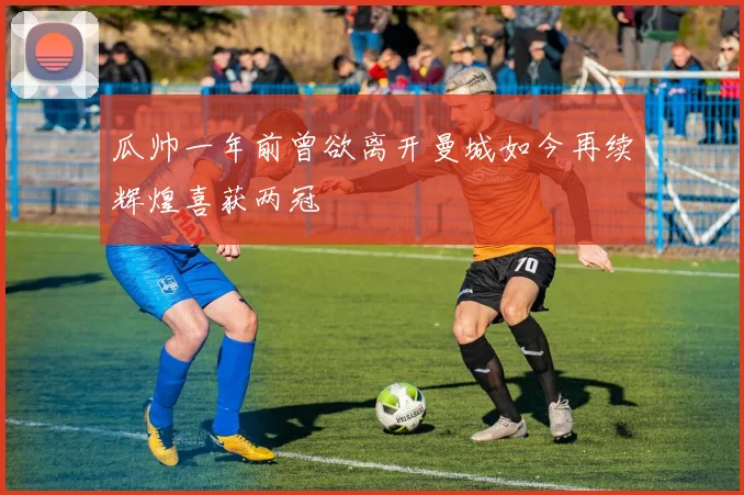 瓜帅一年前曾欲离开曼城如今再续辉煌喜获两冠
