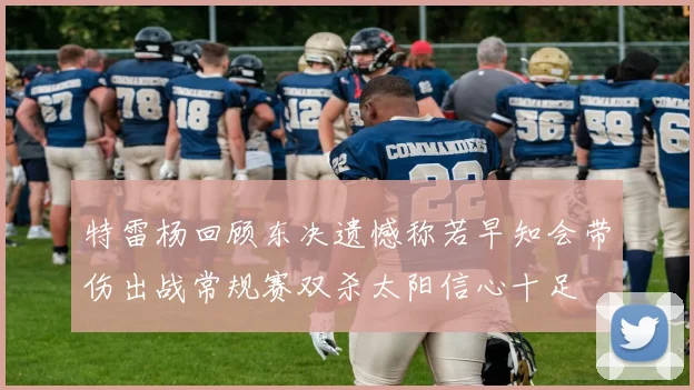 特雷杨回顾东决遗憾称若早知会带伤出战常规赛双杀太阳信心十足
