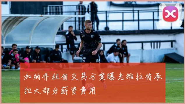 加纳乔租借交易方案曝光维拉将承担大部分薪资费用