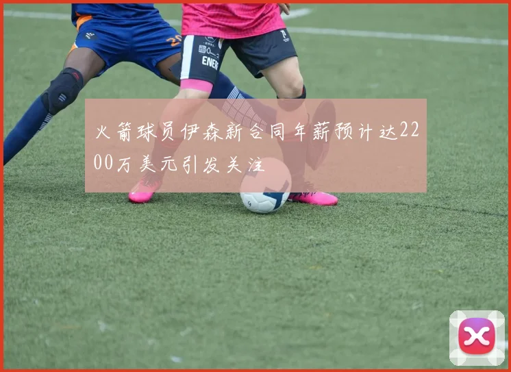 火箭球员伊森新合同年薪预计达2200万美元引发关注