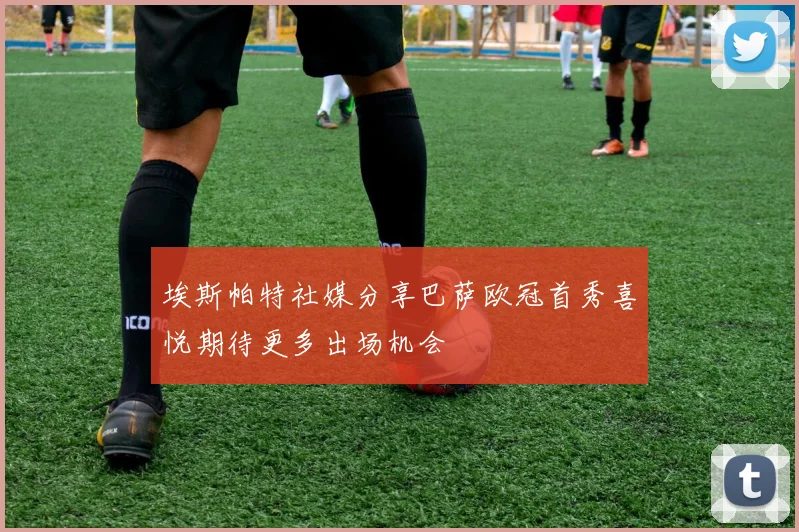 埃斯帕特社媒分享巴萨欧冠首秀喜悦期待更多出场机会