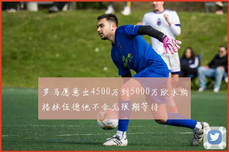 罗马愿意出4500万到5000万欧求购格林伍德他不会无限期等待