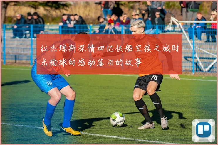 拉杰琼斯深情回忆快船空接之城时光输球时感动落泪的故事