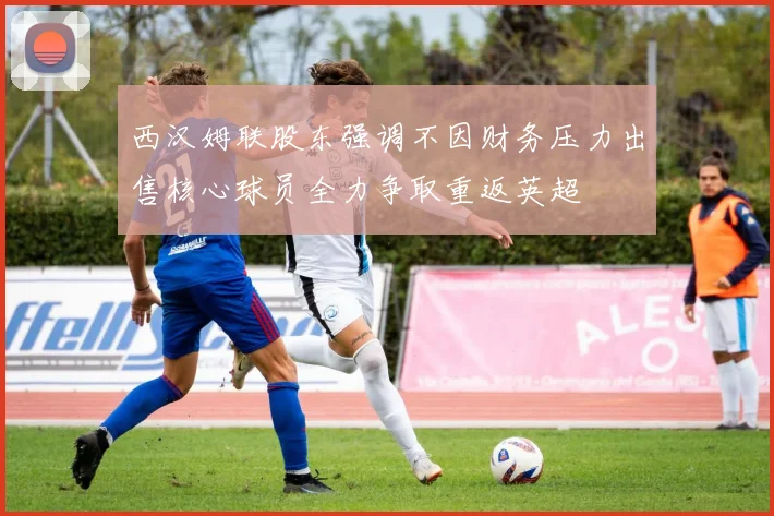 西汉姆联股东强调不因财务压力出售核心球员全力争取重返英超