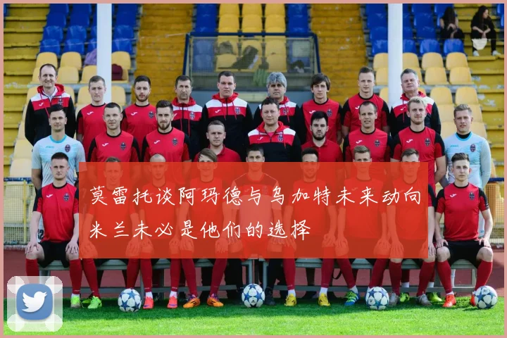 莫雷托谈阿玛德与乌加特未来动向米兰未必是他们的选择
