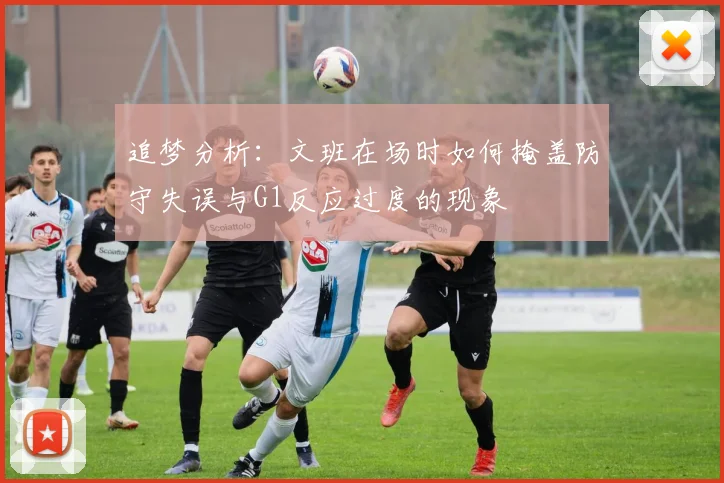 追梦分析：文班在场时如何掩盖防守失误与G1反应过度的现象