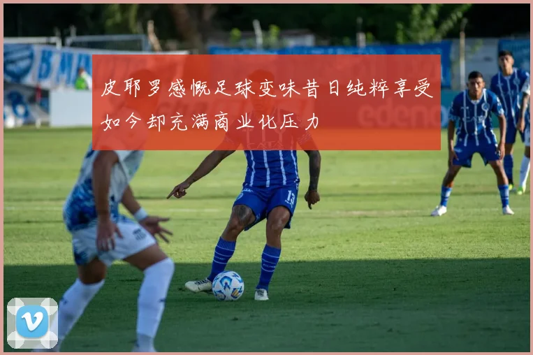 皮耶罗感慨足球变味昔日纯粹享受如今却充满商业化压力