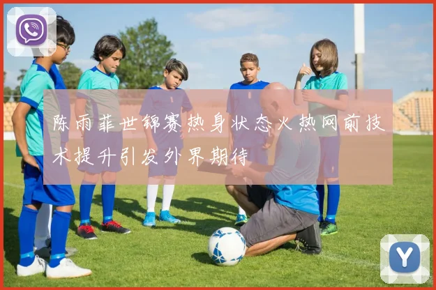 陈雨菲世锦赛热身状态火热网前技术提升引发外界期待